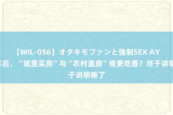 【WIL-056】オタキモファンと強制SEX AYA 5年后，“城里买房”与“农村盖房”谁更吃香？终于讲明晰了