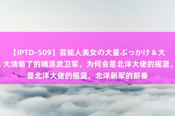 【IPTD-509】芸能人美女の大量ぶっかけ＆大量ごっくん AYA 大清临了的嫡派武卫军，为何会是北洋大佬的摇篮，北洋新军的前奏