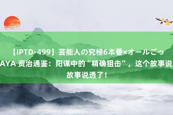 【IPTD-499】芸能人の究極6本番×オールごっくん AYA 资治通鉴：阳谋中的“精确狙击”，这个故事说透了！