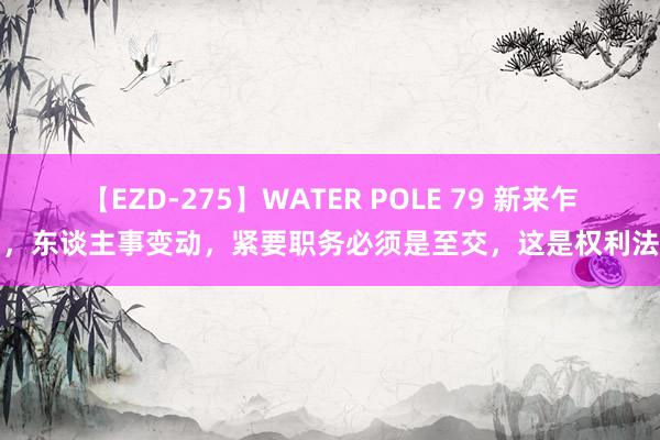 【EZD-275】WATER POLE 79 新来乍到，东谈主事变动，紧要职务必须是至交，这是权利法例