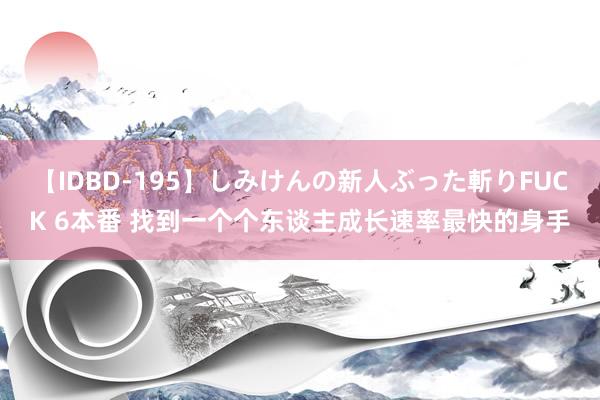 【IDBD-195】しみけんの新人ぶった斬りFUCK 6本番 找到一个个东谈主成长速率最快的身手