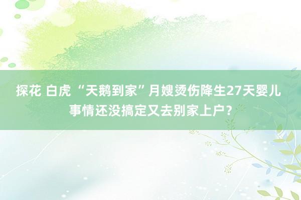 探花 白虎 “天鹅到家”月嫂烫伤降生27天婴儿 事情还没搞定又去别家上户？