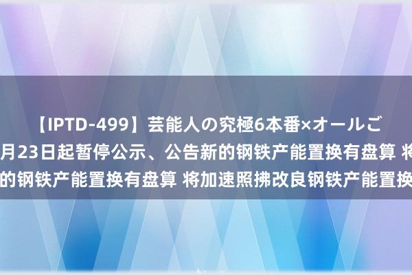 【IPTD-499】芸能人の究極6本番×オールごっくん AYA 工信部：8月23日起暂停公示、公告新的钢铁产能置换有盘算 将加速照拂改良钢铁产能置换目的