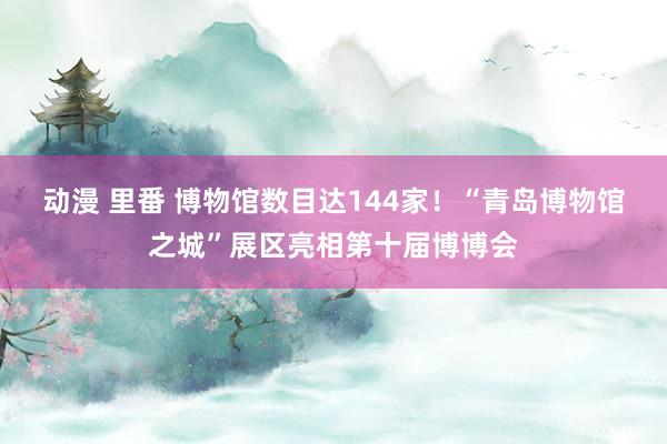 动漫 里番 博物馆数目达144家！“青岛博物馆之城”展区亮相第十届博博会