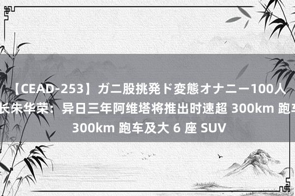 【CEAD-253】ガニ股挑発ド変態オナニー100人8時間 长安董事长朱华荣：异日三年阿维塔将推出时速超 300km 跑车及大 6 座 SUV