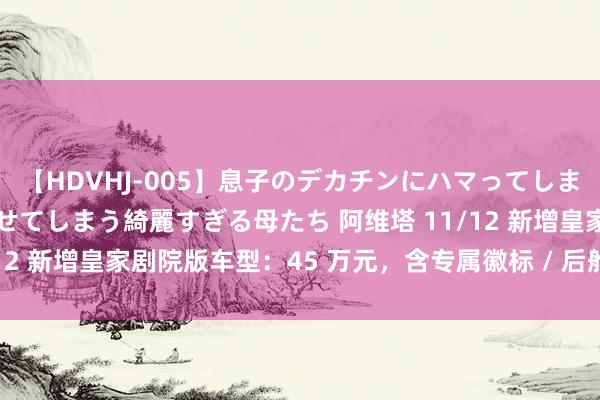 【HDVHJ-005】息子のデカチンにハマってしまい毎日のように挿入させてしまう綺麗すぎる母たち 阿维塔 11/12 新增皇家剧院版车型：45 万元，含专属徽标 / 后舱悬浮屏等