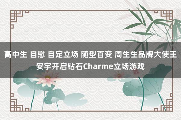 高中生 自慰 自定立场 随型百变 周生生品牌大使王安宇开启钻石Charme立场游戏