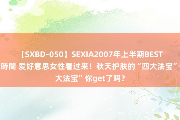 【SXBD-050】SEXIA2007年上半期BEST 全35作品8時間 爱好意思女性看过来！秋天护肤的“四大法宝”你get了吗？