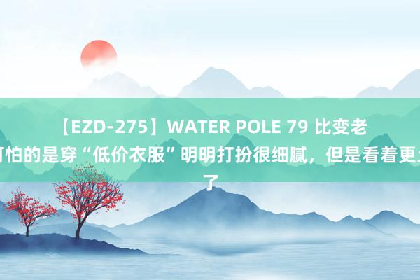 【EZD-275】WATER POLE 79 比变老更可怕的是穿“低价衣服”明明打扮很细腻，但是看着更土了