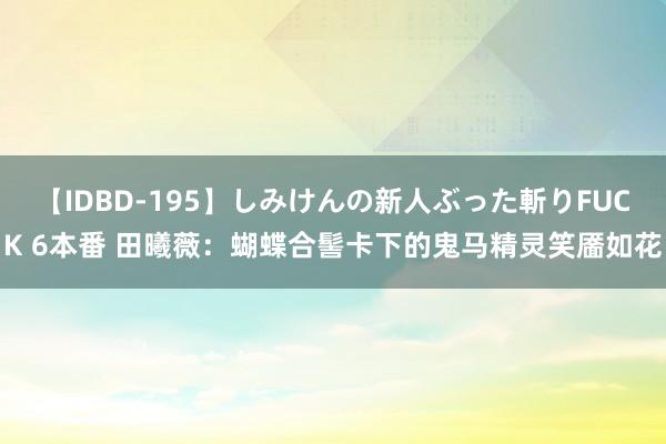 【IDBD-195】しみけんの新人ぶった斬りFUCK 6本番 田曦薇：蝴蝶合髻卡下的鬼马精灵笑靥如花