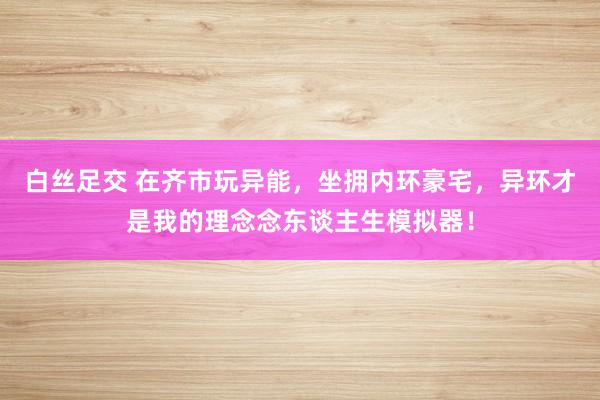 白丝足交 在齐市玩异能，坐拥内环豪宅，异环才是我的理念念东谈主生模拟器！