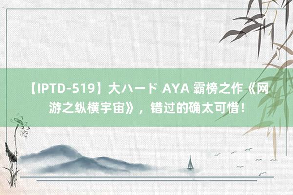 【IPTD-519】大ハード AYA 霸榜之作《网游之纵横宇宙》，错过的确太可惜！