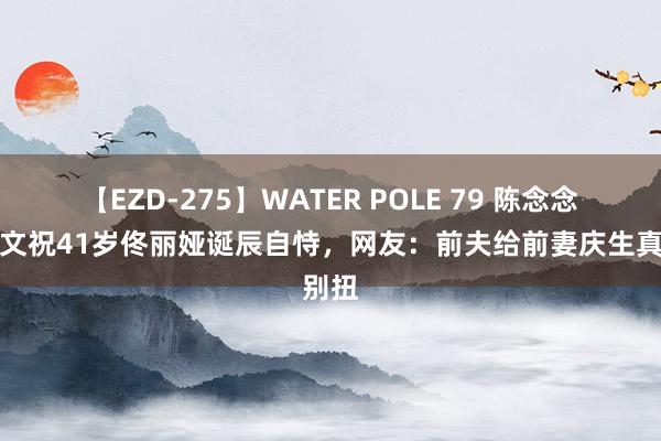 【EZD-275】WATER POLE 79 陈念念诚发文祝41岁佟丽娅诞辰自恃，网友：前夫给前妻庆生真别扭