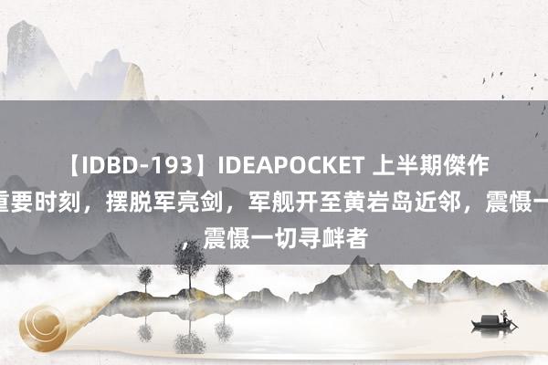 【IDBD-193】IDEAPOCKET 上半期傑作集2009 重要时刻，摆脱军亮剑，军舰开至黄岩岛近邻，震慑一切寻衅者