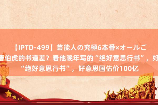 【IPTD-499】芸能人の究極6本番×オールごっくん AYA 谁说唐伯虎的书道差？看他晚年写的“绝好意思行书”，好意思国估价100亿