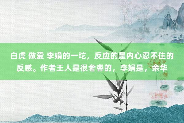 白虎 做爱 李娟的一坨，反应的是内心忍不住的反感。作者王人是很奢睿的，李娟是，余华