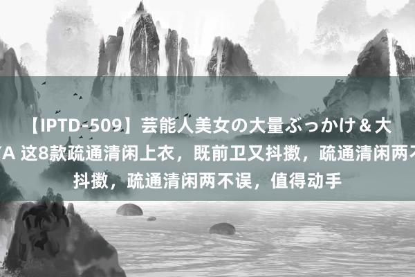 【IPTD-509】芸能人美女の大量ぶっかけ＆大量ごっくん AYA 这8款疏通清闲上衣，既前卫又抖擞，疏通清闲两不误，值得动手