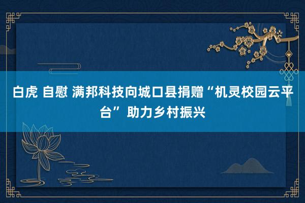 白虎 自慰 满邦科技向城口县捐赠“机灵校园云平台” 助力乡村振兴