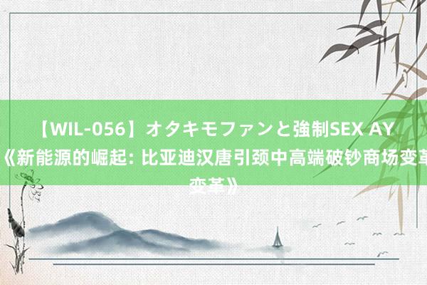 【WIL-056】オタキモファンと強制SEX AYA 《新能源的崛起: 比亚迪汉唐引颈中高端破钞商场变革》