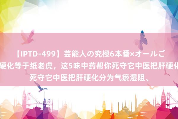 【IPTD-499】芸能人の究極6本番×オールごっくん AYA 肝硬化等于纸老虎，这5味中药帮你死守它中医把肝硬化分为气瘀湿阻、