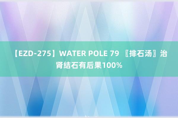 【EZD-275】WATER POLE 79 〖排石汤〗治肾结石有后果100%