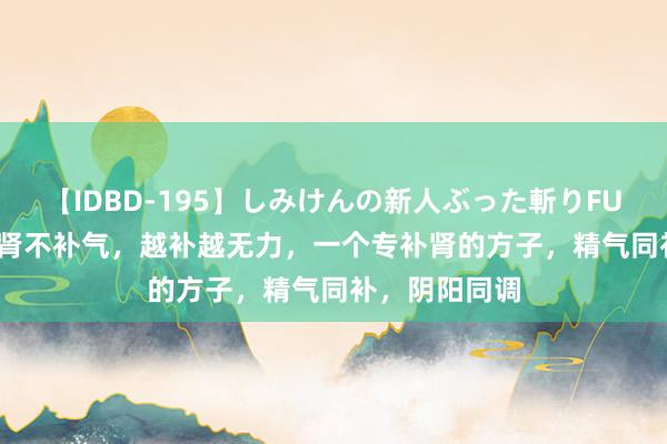 【IDBD-195】しみけんの新人ぶった斬りFUCK 6本番 补肾不补气，越补越无力，一个专补肾的方子，精气同补，阴阳同调