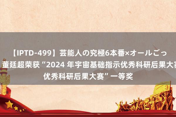 【IPTD-499】芸能人の究極6本番×オールごっくん AYA 董廷超荣获“2024 年宇宙基础指示优秀科研后果大赛”一等奖