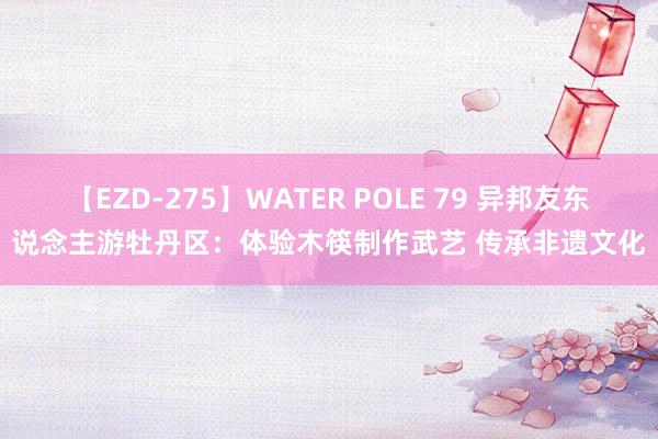 【EZD-275】WATER POLE 79 异邦友东说念主游牡丹区：体验木筷制作武艺 传承非遗文化