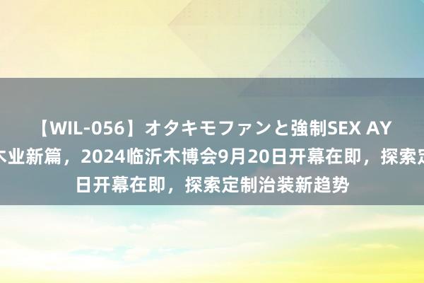 【WIL-056】オタキモファンと強制SEX AYA 聚变改进，木业新篇，2024临沂木博会9月20日开幕在即，探索定制治装新趋势