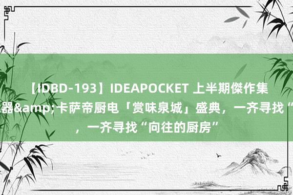 【IDBD-193】IDEAPOCKET 上半期傑作集2009 银座电器&卡萨帝厨电「赏味泉城」盛典，一齐寻找“向往的厨房”